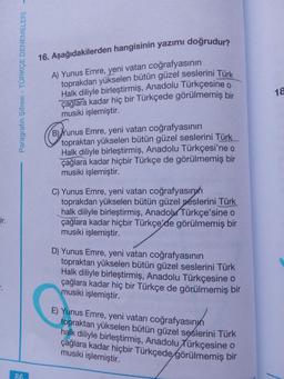 16. Aşağıdakilerden hangisinin yazımı doğrudur?
A) Yunus Emre, yeni vatan coğrafyasının
toprakdan yükselen bütün güzel seslerini Türk
Halk diliyle birleştirmiş, Anadolu Türkçesine o
çağlara kadar hiç bir Türkçede görülmemiş bir
musiki işlemiştir.
18
B) Yunus Emre, yeni vatan coğrafyasının
topraktan yükselen bütün güzel seslerini Türk
Halk diliyle birleştirmiş, Anadolu Türkçesi'ne o
çağlara kadar hiçbir Türkçe de görülmemiş bir
musiki işlemiştir.
C) Yunus Emre, yeni vatan coğrafyasınıh
toprakdan yükselen bütün güzel seslerini Türk
halk diliyle birleştirmiş, AnadoluTürkçe'sine o
çağlara kadar hiçbir Türkçe'de görülmemiş bir
musiki işlemiştir.
rir.
D) Yunus Emre, yeni vatan coğrafyasının
topraktan yükselen bütün güzel seslerini Türk
Halk diliyle birleştirmiş, Anadolu Türkçesine o
çağlara kadar hiç bir Türkçe de görülmemiş bir
musiki işlemiştir.
E) Yunus Emre, yeni vatan coğrafyasınyn
topraktan yükselen bütün güzel sęslerini Türk
halk diliyle birleştirmiş, Anadolu Türkçesine o
çağlara kadar hiçbir Türkçede görülmemiş bir
musiki işlemiştir.
86
Paragrafın Şifresi - TÜRKÇE DENEMELERİ -