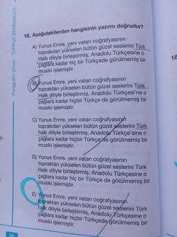 16. Aşağıdakilerden hangisinin yazımı doğrudur?
A) Yunus Emre, yeni vatan coğrafyasının
toprakdan yükselen bütün güzel seslerini Türk
Halk diliyle birleştirmiş, Anadolu Türkçesine o
çağlara kadar hiç bir Türkçede görülmemiş bir
musiki işlemiştir.
18
B) Yunus Emre, yeni vatan coğrafyasının
topraktan yükselen bütün güzel seslerini Türk
Halk diliyle birleştirmiş, Anadolu Türkçesi'ne o
çağlara kadar hiçbir Türkçe de görülmemiş bir
musiki işlemiştir.
C) Yunus Emre, yeni vatan coğrafyasınıh
toprakdan yükselen bütün güzel seslerini Türk
halk diliyle birleştirmiş, AnadoluTürkçe'sine o
çağlara kadar hiçbir Türkçe'de görülmemiş bir
musiki işlemiştir.
rir.
D) Yunus Emre, yeni vatan coğrafyasının
topraktan yükselen bütün güzel seslerini Türk
Halk diliyle birleştirmiş, Anadolu Türkçesine o
çağlara kadar hiç bir Türkçe de görülmemiş bir
musiki işlemiştir.
E) Yunus Emre, yeni vatan coğrafyasınyn
topraktan yükselen bütün güzel sęslerini Türk
halk diliyle birleştirmiş, Anadolu Türkçesine o
çağlara kadar hiçbir Türkçede görülmemiş bir
musiki işlemiştir.
86
Paragrafın Şifresi - TÜRKÇE DENEMELERİ -
