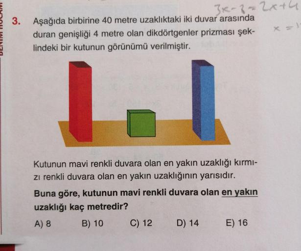 3x-8-2x+64
Aşağıda birbirine 40 metre uzaklıktaki iki duvar arasında
duran genişliği 4 metre olan dikdörtgenler prizması şek-
lindeki bir kutunun görünümü verilmiştir.
Kutunun mavi renkli duvara olan en yakın uzaklığı kırmı-
zi renkli duvara olan en yakın 