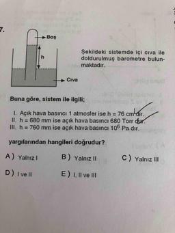 7.
Boş
Şekildeki sistemde içi cıva ile
doldurulmuş barometre bulun-
maktadır.
h.
Civa
Buna göre, sistem ile ilgili;
I. Açık hava basıncı 1 atmosfer ise h = 76 cm-dir.
II. h = 680 mm ise açık hava basıncı 680 Torr dur.
III. h = 760 mm ise açık hava basıncı 106 Pa dır.
%3D
%3D
yargılarından hangileri doğrudur?
A) Yalnız I
B) Yalnız II
C) Yalnız II
D) I ve lI
E) I, Il ve III
