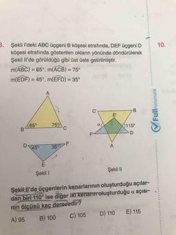 B. Şekil l'deki ABC üçgeni B köşesi etrafında, DEF üçgeni D
köşesi etrafında gösterilen okların yönünde döndürülerek
Şekil Il'de görüldüğü gibi üst üste getirilmiştir.
10.
m(ABC) = 65°, m(ACB) = 75°
%3D
%3D
m(ÉDF) = 45°, m(EFD) = 35°
%3D
C'
E'
65°
75
0115°
F'
D
45°
35°F
Şekil I
Şekil I
Şekil Il'de üçgenlerin kenarlarının oluşturduğu açılar-
dan biri 110° ise diğer iki kenarin oluşturduğu a açısı-
nin ölçüsü kaç derecedir?
C) 105
D) 110 E) 115
A) 95
B) 100
matematik