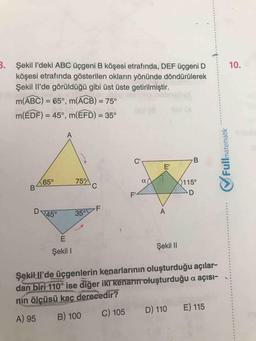 B. Şekil l'deki ABC üçgeni B köşesi etrafında, DEF üçgeni D
köşesi etrafında gösterilen okların yönünde döndürülerek
Şekil Il'de görüldüğü gibi üst üste getirilmiştir.
10.
m(ABC) = 65°, m(ACB) = 75°
%3D
%3D
m(ÉDF) = 45°, m(EFD) = 35°
%3D
C'
E'
65°
75
0115°
F'
D
45°
35°F
Şekil I
Şekil I
Şekil Il'de üçgenlerin kenarlarının oluşturduğu açılar-
dan biri 110° ise diğer iki kenarin oluşturduğu a açısı-
nin ölçüsü kaç derecedir?
C) 105
D) 110 E) 115
A) 95
B) 100
matematik
