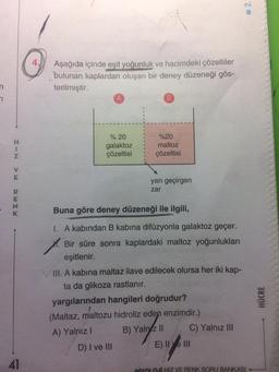 Aşağıda içinde eşit yoğunluk ve hacimdeki çözeltiler
4.
bulunan kaplardan oluşan bir deney düzeneği gös-
terilmiştir.
% 20
%20
H.
galaktoz
çözeltisi
maltoz
çözeltisi
yarı geçirgen
zar
Buna göre deney düzeneği ile ilgili,
I. A kabından B kabına difüzyonla galaktoz geçer.
1.
eşitlenir.
M. Bir süre sonra kaplardaki maltoz yoğunlukları
III. A kabına maltaz ilave edilecek olursa her iki kap-
ta da glikoza rastlanır.
yargılarından hangileri doğrudur?
(Maltaz, maltozu hidroliz eden enzimdir.)
B) Yalnz I|
C) Yalnız III
A) Yalnız I
D) I ve II
E) IIve lII
41
BİYOLOJİ HIZ VE RENK SORU BANKASI
HÜCRE
2.