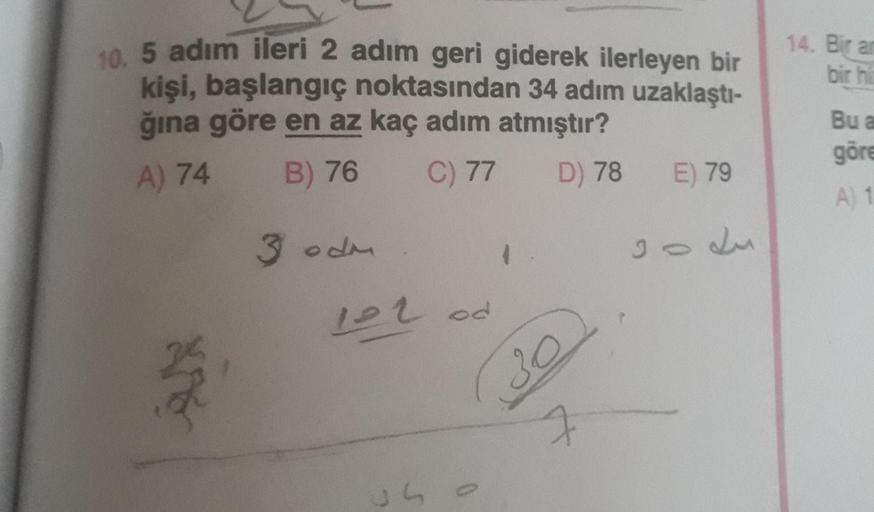 10 5 adım ileri 2 adım geri giderek ilerleyen bir
kişi, başlangıç noktasından 34 adım uzaklaştı-
ğına göre en az kaç adım atmıştır?
14. Bir an
bir hi
Bu a
A) 74
B) 76
C) 77
göre
D) 78
E) 79
A) 1
3 odm
122od
30