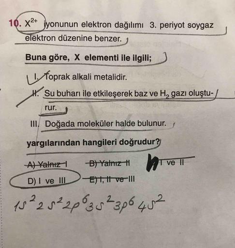 10. X²+ jyonunun elektron dağılımı 3. periyot soygaz
elektron düzenine benzer.
Buna göre, X elementi ile ilgili;
I foprak alkali metalidir.
H. Su buharı ile etkileşerek baz ve H, gazı oluştu-
rur.
III, Doğada moleküler halde bulunur.
yargılarından hangiler