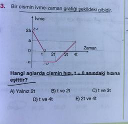 3. Bir cismin ivme-zaman grafiği şekildeki gibidir.
İvme
2a
Zaman
0.
t
2t
3t
4t
-a
Hangi anlarda cismin hıZI, t= 0 anındaki hızına
eşittir?
A) Yalnız 2t
B) t ve 2t
C) t ve 3t
D) t ve 4t
E) 2t ve 4t