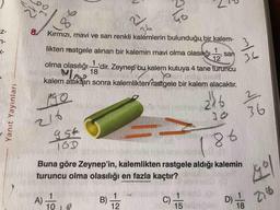 Yanıt Yayınları
88
8.
2)
36
Kırmızı, mavi ve sarı renkli kalemlerin bulunduğu bir kalem-
46
8.
likten rastgele alınan bir kalemin mavi olma olasıkğı
olma olasılığı
1
sar
12
1.
dir. Zeynep bu kalem kutuya 4 tane turuncu
36
Ma 18
kalem attıktan sonra kalemlikten rastgele bir kalem alacaktır.
2.
30
36
16D
186
Buna göre Zeynep'in, kalemlikten rastgele aldığı kalemin
turuncu olma olasılığı en fazla kaçtır?
1
A)
10
B)
12
1
C)
15
D).
18
