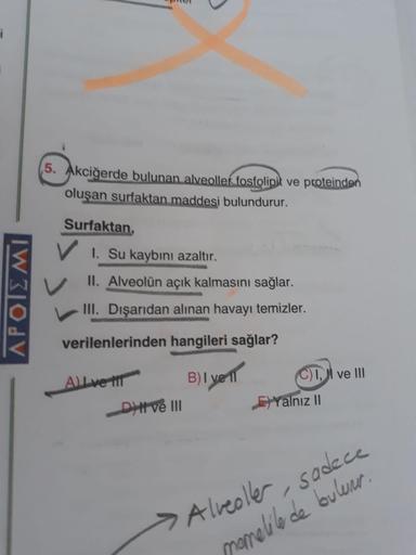IW310JV
5. Akciğerde bulunan alveollek fosfolipit ve proteinden
oluşan surfaktan maddesi bulundurur.
Surfaktan,
V I. Su kaybını azaltır.
II. Alveolün açık kalmasını sağlar.
III. Dışarıdan alınan havayı temizler.
verilenlerinden hangileri sağlar?
Allve i
B)