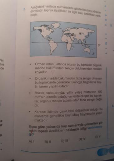 Aşağıdaki haritada numaralarla gösterilen bes yörenin
2.
đördünün toprak özellikleri ile ilgili bazı özellikler ver
miştir.
ran
ere
nde
Orman örtüsü altında oluşan bu topraklar organik
madde bakımından zengin olduklarından renkleri
koyudur.
Organik madde b