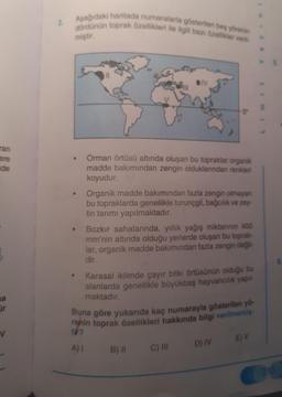 Aşağıdaki haritada numaralarla gösterilen bes yörenin
2.
đördünün toprak özellikleri ile ilgili bazı özellikler ver
miştir.
ran
ere
nde
Orman örtüsü altında oluşan bu topraklar organik
madde bakımından zengin olduklarından renkleri
koyudur.
Organik madde bakımından fazla zengin olmayan
bu topraklarda genellikle turunçgil, bağcılık ve zey-
tin tarımı yapılmaktadır.
Bozkır sahalarında, yıllık yağış miktanının 400
mm'nin altında olduğu yerlerde oluşan bu toprak-
lar, organik madde bakımından fazla zengin değil-
dir.
Karasal iklimde çayır bitki örtüsünün olduğu bu
alanlarda genellikle büyükbaş hayvancılık yapıl-
maktadır.
Buna göre yukarıda kaç numarayla gösterilen yo-
rehin toprak özellikleri hakkında bilgi verilmemig
ür
E) V
A) I
B) II
C) II
D) IV