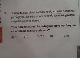 9.
Durmakta olan bir otomobil 5 m/s², ivme ile hızlanma-
ya başlıyor. Bir süre sonra 3 m/s2, ivme ile yavaşla-
maya başlıyor ve duruyor.
Tüm hareket süresi 8s olduğuna göre yol boyun-
ca ortalama hızı kaç m/s olur?
A) 6
B) 7
C) 7,5
D) 8
E) 9