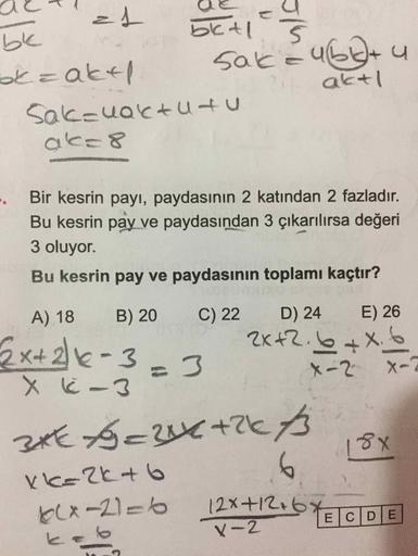 bk
okzaktl
betl
l. 5
Sake u60+ y
aktl
Sak=uaktutu
Bir kesrin payı, paydasının 2 katından 2 fazladır.
Bu kesrin pay ve paydasından 3 çıkarılırsa değeri
3 oluyor.
Bu kesrin pay ve paydasının toplamı kaçtır?
A) 18
B) 20
C) 22
D) 24
E) 26
Ex+2e-3
2K+2.6+X.6
=D