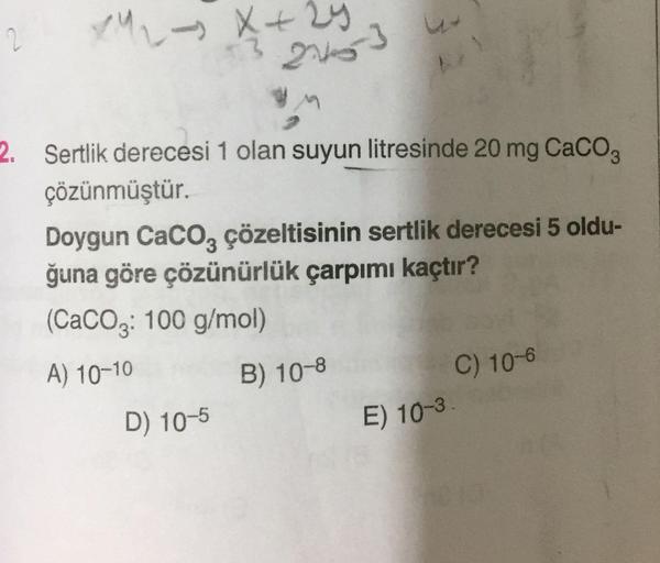 2
13
2. Sertlik derecesi 1 olan suyun litresinde 20 mg CaCO3
çözünmüştür.
Doygun CaCO, çözeltisinin sertlik derecesi 5 oldu-
3.
ğuna göre çözünürlük çarpımı kaçtır?
(CaCO3: 100 g/mol)
A) 10-10
B) 10-8
C) 10-6
D) 10-5
E) 10-3