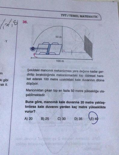 TYT/TEMEL MATEMATİK
36.
50 m
100 m
Şekildeki mancınık mekanizması yere değene kadar ger-
dirilip bırakıldığında mekanizmadaki top dairesel hare-
ket ederek 100 metre uzaklıktaki kale duvarının dibine
ki gibi
rak II.
düşüyor.
Mancınıktan çıkan top en fazla