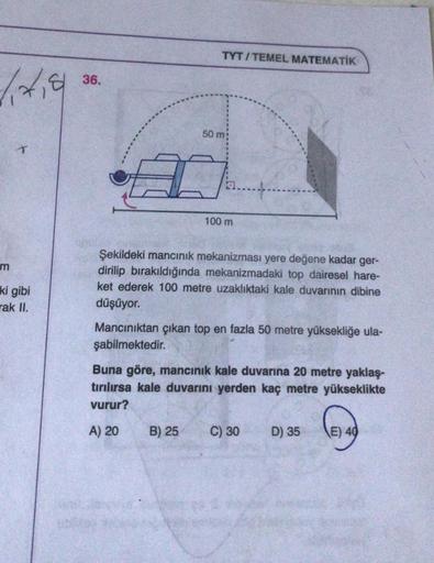 TYT/TEMEL MATEMATİK
36.
50 m
100 m
Şekildeki mancınık mekanizması yere değene kadar ger-
dirilip bırakıldığında mekanizmadaki top dairesel hare-
ket ederek 100 metre uzaklıktaki kale duvarının dibine
ki gibi
rak II.
düşüyor.
Mancınıktan çıkan top en fazla 