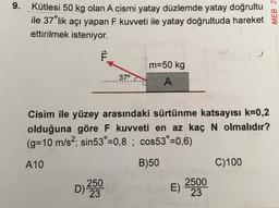 9.
Kütlesi 50 kg olan A cismi yatay düzlemde yatay doğrultu
ile 37 lik açı yapan F kuvveti ile yatay doğrultuda hareket
ettirilmek isteniyor.
m=50 kg
37°
Cisim ile yüzey arasındaki sürtünme katsayısı k=0,2
olduğuna göre F kuvveti en az kaçN olmalıdır?
(g%3D10 m/s2; sin53°=0,8 ; cos53°=0,6)
A10
B)50
C)100
2500
D)
250
23
MEB 2