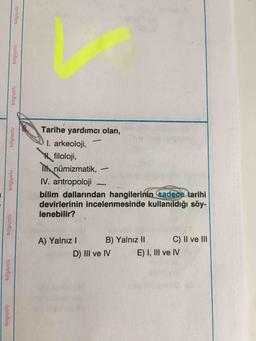 Tarihe yardımcı olan,
I. arkeoloji,
filoloji,
I nümizmatik,
IV. antropoloji
bilim dallarından hangilerinin sadece tarihi
devirlerinin incelenmesinde kullanıldığı söy-
lenebilir?
A) Yalnı I
B) Yalnız II
C) II ve lII
D) II ve IV
E) I, III ve IV
biigiyolu
bilgiyolu
bilgiyolu
bilgiyolu
bilgiyolu
bilgiyolu
bilgiyolu
