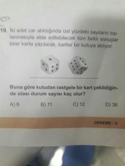 19, Iki adet zar atıldığında üst yüzdeki sayıların top-
lanmasıyla elde edilebilecek tüm farklı sonuçlar
birer karta yazılarak, kartlar bir kutuya atılıyor.
Buna göre kutudan rastgele bir kart çekildiğin-
de olası durum sayısı kaç olur?
A) 6
B) 11
C) 12
D) 36
DENEME -5
