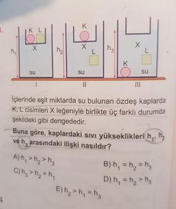 K
K L
K
su
su
su
II
II
İçlerinde eşit miktarda su bulunan özdeş kaplarda
K, L cisimleri X leğeniyle birlikte üç farklı durumda
şekildeki gibi dengededir.
Buna göre, kaplardaki sıVı yükseklikleri h,,
ve h, arasındaki ilişki nasıldır?
h,
A) h, > h, > h,
B) h, = h, = h3
C) hg > h2 = h,
%3D
D) h, = h, > hg
%3D
E) h2 > h, = h3