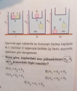 K
K L
K
su
su
su
II
II
İçlerinde eşit miktarda su bulunan özdeş kaplarda
K, L cisimleri X leğeniyle birlikte üç farklı durumda
şekildeki gibi dengededir.
Buna göre, kaplardaki sıVı yükseklikleri h,,
ve h, arasındaki ilişki nasıldır?
h,
A) h, > h, > h,
B) h, = h, = h3
C) hg > h2 = h,
%3D
D) h, = h, > hg
%3D
E) h2 > h, = h3
