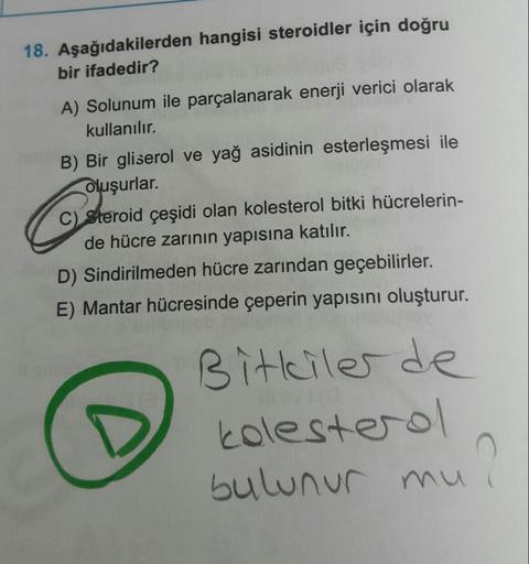 Aşağıdakilerden hangisi steroidler için doğru
bir ifadedir?
A) Solunum ile parçalanarak enerji verici olarak kullanılır.
B) Bir gliserol ve yağ asidinin esterleşmesi ile oluşurlar.
C) Steroid çeşidi olan kolesterol bitki hücrelerinde hücre zarının ya