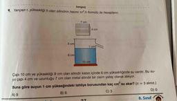 tonguç
4 Yarıçapı r, yüksekliği h olan silindirin hacmi tr.h formülü ile hesaplanır.
7 cm
4 cm
3cm
1 cm
6 cm
10 cm
Çapı 10 cm ve yüksekliği 9 cm olan silindir kabın içinde 6 cm yüksekliğinde su vardır. Bu su-
ya çapı 4 cm ve uzunluğu 7 cm olan metal silindir bir cisim yatay olarak atılıyor.
TAYINLARI
Buna göre suyun 1 cm yükseğindeki tahliye borusundan kaç cm su akar? (T = 3 alınız.)
8. Sınıf
3
%3D
C) 3
9 (8
6 Y