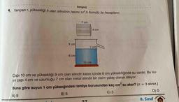 tonguç
4 Yarıçapı r, yüksekliği h olan silindirin hacmi tr.h formülü ile hesaplanır.
7 cm
4 cm
3cm
1 cm
6 cm
10 cm
Çapı 10 cm ve yüksekliği 9 cm olan silindir kabın içinde 6 cm yüksekliğinde su vardır. Bu su-
ya çapı 4 cm ve uzunluğu 7 cm olan metal silindir bir cisim yatay olarak atılıyor.
TAYINLARI
Buna göre suyun 1 cm yükseğindeki tahliye borusundan kaç cm su akar? (T = 3 alınız.)
8. Sınıf
3
%3D
C) 3
9 (8
6 Y
