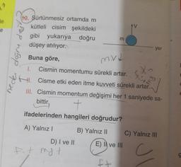 (to. Sürtünmesiz ortamdam
le
kütleli cisim şekildeki
gibi
yukarıya doğru
m
düşey atılıyor.
yer
Buna göre,
1.
Cismin momentumu sürekli artar.
HI. Cisme etki eden itme kuvveti sürekli artar.
III. Cismin momentum değişimi her 1 saniyede sa-
bittir,
ifadelerinden hangileri doğrudur?
A) Yalnız I
B) Yalnız II
C) Yalnız III
D) I ve II
E) Il ve III
neder değru dej
