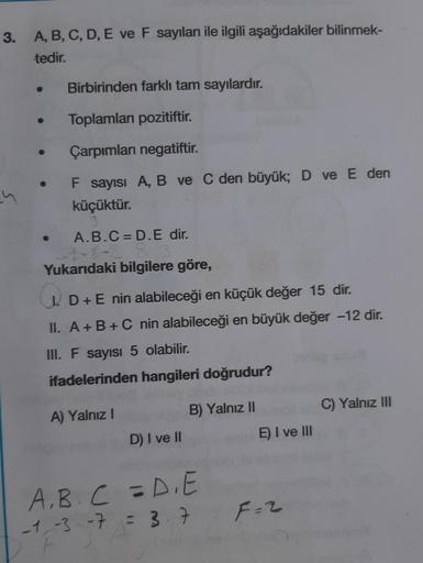 3. A, B, C, D, E ve F sayıları ile ilgili aşağıdakiler bilinmek-
tedir.
Birbirinden farklı tam sayılardır.
Toplamları pozitiftir.
Çarpımları negatiftir.
F sayısı A, B ve C den büyük; D ve E den
küçüktür.
A.B.C = D.E dir.
Yukarıdaki bilgilere göre,
I D+E ni