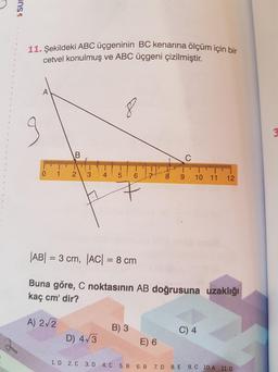 11. Şekildeki ABC üçgeninin BC kenarına ölçüm için bir
cetvel konulmuş ve ABC üçgeni çizilmiştir.
0.
1.
3.
10 11
12
|AB| = 3 cm, AC| = 8 cm
Buna göre, C noktasının AB doğrusuna uzaklığı
kaç cm' dir?
A) 2/2
B) 3
C) 4
D) 4/3
E) 6
1. D 2. C 3. D 4. C 5. B 6. B 7. D 8. E
9. C 10.A 11. D
2.
