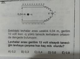 25.
+ + + +
0,04 m
Şekildeki levhalar arası uzaklık 0,04 m, gerilim
10 volt iken -g yüklü tanecik levhaların ortasın-
da dengede bulunuyor.
Levhalar arası gerilim 12 volt olsaydı taneci-
ğin levhaya çarpma hızı kaç m/s olurdu?
A) 0,2
B) 0,3
C) 0,4
D) 0,6 E) 0,8
