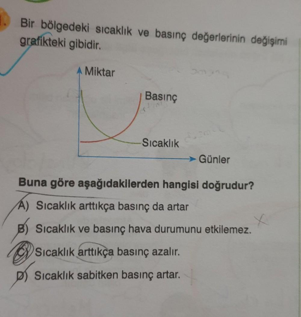 Bir bölgedeki sıcaklık ve basınç değerlerinin değişimi
grafikteki gibidir.
A Miktar
Basınç
Sıcaklık
Günler
Buna göre aşağıdakilerden hangisi doğrudur?
A) Sicaklık arttıkça basınç da artar
Sıcaklık ve basınç hava durumunu etkilemez.
Sıcaklık arttıkça basınç