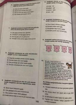 10. Aşağıdaki sözcük ve kökü eşleştirmeer
hangisi yanlış verilmiştir?
6. Aşağıdaki cümlelerin hangisinde olasılık anlamı
katan bir belirteç (zarf) kullanılmıştır?
A) vergi - ver
B) çalgıcı - çal
C) çamur - çam
A) Onlar da belki sizinle gelir.
1.
C) Sení bu konu için tekrar arayacağım.
D) Seni elbette çok özledim canım.
B) Sürekli bana kızması beni üzdü.
D) tartı - tart
11. Aşağıdaki cümlelerde yer alan altı çizli oda
lerden hangisinin kök türü isimdir?
A) Onun hayatı oldukça renkliydi.
B) Elindeki antika saati sattı.
7. Aşağıdaki cümlelerin hangisindeki altı çizili söz-
cük ya da sözcük grubu durum zarfidır?
C) Rüzgârdan kapı hızlıca çarptı.
D) Elindeki çuvalı uzun sürede tarttı.
A) Dün gece aceleyle bize uğradılar.
B) Arkadaşım yemeği güzel yapmış.
C) Onu iki yıldır çok sık görüyorum.
D) Yemeğini erken yersen daha rahat uyurum.
12. Aşağıdaki yapboz parçalarında yazan köklerde
hangisi sesteş kök özelliği göstermez?
2.
A)
B)-
C)
D)
oku
kır
at
yüz
8. Aşağıdaki cümlelerde altı çizili sözcüklerden
hangisi "iş (kılış)" bildirmektedir?
A) Dışarıda unuttuğu yemek sıcaktan ekşimiş.
13.
Bir gün, boya kutularının
önünden geçerken yanlışlıkla
Samur'un tüyleri boyanmış.
Samur da boyalı hâliyle ormana
girmiş. Ormandaki hayvanlar,
Šamur'un tüylerinin rengine hayran kalmış.
Samur ise yapılan iltifatlar karşısında onlara
gerçeği söylememiş. Hayvanlar, Samur'u or-
manın kralı seçmiş. Bir gün aniden bir yağmur
başlamış. Samur'un göz alıcı boyaları ise dam-
lalarla birlikte akıp gitmiş. Samur, o günden
sonra kimsenin içine çıkamaz olmuş.
B) Soruları bana uzun uzun anlattı.
C) Çok yorulduğu için erken saatte uyudu.
D) Denizde arkadaşlarıyla uzun uzun yüzdü.
9. Aşağıdaki cümlelerde yer alan altı çizili sözcük-
lerden hangisinin kök türü diğerlerinden farklı-
dır?
Bu hikâye aşağıdakilerden hangisini öğütleme-
mektedir?
A) Yönetici olabilmek için bazı gerçekler gizlenme-
A) Bana hayat hikâyesini yazdı.
lidir.
B) Çok çabaladı ama yarışı kazanamadı.
C) Geç saatlere kadar ofiste çalışıyor.
D) Evdeki takılarından ne var ne yok boynuna taktı.
B) Ne olursa olsun her şeyin aslı er geç ortaya
çıkar.
C)
lyi bilmeliyiz ki saklı kalan bir yalan yoktur.
D) Yapılan bazı hatalar, hatayı yapanları zor du-
182
rumda bırakabilir.
