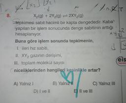 8.
X2(g) + 2Y2(g) = 2XY2(g)
tepkimesi sabit hacimli bir kapta dengededir. Kaba
yapılan bir işlem sonucunda denge sabitinin arttığı
hesaplanıyor.
Buna göre işlem sonunda tepkimenin,
I. ileri hız sabiti,
II. XY2 gazının derişimi,
eis
II. toplam molekül sayısı
Yayınlar
niceliklerinden hangileri kesinlikle artar?
A) Yalnız I
B) Yalnız II
C) Yalnız II
D) I ve II
E) Il ve lII