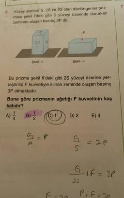 7.
Yüzey alanlari S, 2S ve 3S olan dikdörtgenler priz-
ması şekil l'deki gibi S yüzeyi üzerinde dururken
zeminde oluşan basınç 2P dir.
5.
25
Şekil - I
Şekil - |I
Bu prizma şekil Il'deki gibi 2S yüzeyi üzerine yer-
leştirilip F kuvvetiyle itilirse zeminde oluşan basınç
3P olmaktadır.
Buna göre prizmanın ağırlığı F kuvvetinin kaç
katıdır?
A) B) 2
C) 1
D) 2
E) 4
4.
3D2P
GIF= 3P
25
P+f =7e
LL