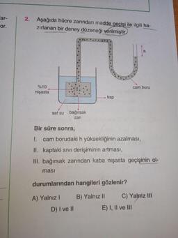 lar-
Aşağıda hücre zarından madde geçişi ile ilgili ha-
or.
zırlanan bir deney düzeneği verilmiştir
%10
cam boru
nişasta
> kap
saf su
bağırsak
zarı
Bir süre sonr%3;
! cam borudaki h yüksekliğinin azalması,
II. kaptaki sıvı derişiminin artması,
III. bağırsak zarından kaba nişasta geçişinin ol-
masi
durumlarından hangileri gözlenir?
A) Yalnız I
B) Yalnı I
C) Yalniz II
D) I ve I
E) I, Il ve II
2.