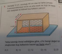 Bİ
9. Genişliği 12 cm, uzunluğu 60 cm olan bir tahta parçası
5 parçaya bölünüyor ve ön ve arka tarafı tel örgü ile kapalı
olan aşağıdaki iki bölmeli kuş kafesini yapıyor.
1.
X cm
Tahta kalınlığı ihmal edildiğine göre, x'in hangi değeri için
oluşturulan kuş kafesinin hacmi en fazla olur?
A) 5
B) 10
C) 12
D) 15
E) 20
12 cm