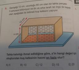 Bİ
9. Genişliği 12 cm, uzunluğu 60 cm olan bir tahta parçası
5 parçaya bölünüyor ve ön ve arka tarafı tel örgü ile kapalı
olan aşağıdaki iki bölmeli kuş kafesini yapıyor.
1.
X cm
Tahta kalınlığı ihmal edildiğine göre, x'in hangi değeri için
oluşturulan kuş kafesinin hacmi en fazla olur?
A) 5
B) 10
C) 12
D) 15
E) 20
12 cm
