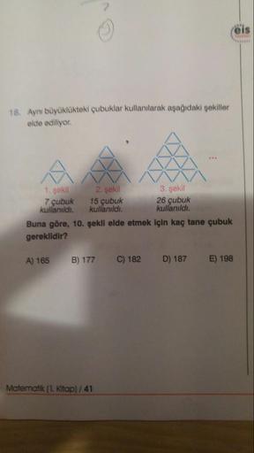 eis
Yeyinfert
18. Aynı büyüklükteki çubuklar kullanılarak aşağıdaki şekiller
elde ediliyor.
1. şekil
2. şekil
3. şekil
7 çubuk 15 çubuk
kullanıldı.
26 çubuk
kullanıldı.
kullanıldı.
Buna göre, 10. şekli elde etmek için kaç tane çubuk
gereklidir?
A) 165
B) 1