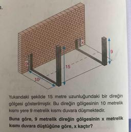 4.
9.
6.
15
10
Yukarıdaki şekilde 15 metre uzunluğundaki bir direğin
gölgesi gösterilmiştir. Bu direğin gölgesinin 10 metrelik
kısmı yere 9 metrelik kısmı duvara düşmektedir.
Buna göre, 9 metrelik direğin gölgesinin x metrelik
kısmı duvara düştüğüne göre, x kaçtır?