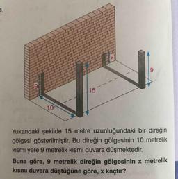 4.
9.
6.
15
10
Yukarıdaki şekilde 15 metre uzunluğundaki bir direğin
gölgesi gösterilmiştir. Bu direğin gölgesinin 10 metrelik
kısmı yere 9 metrelik kısmı duvara düşmektedir.
Buna göre, 9 metrelik direğin gölgesinin x metrelik
kısmı duvara düştüğüne göre, x kaçtır?
