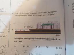 1126
cendini
40
pistin en
4.
Hızı 108 km/h olan bir yolcu treni istasyona yaklaşınca,
sabit yavaşlama ivmesi ile 360 m yol alarak duruyor.
Istasyon
9 = 108 km/h
yatay)
molamlle
Yatay
kaç m/s?
Buna göre; trenin yavaşlama ivmesinin büyüklüğü kaç
m/s? dir?
E) 10
A) 1
B) 1,25
C) 1,8
D) 2
E) 2,5