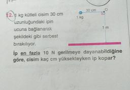 30 cm
12. kg kūtleli cisim 30 cm
1 kg
uzunluğundaki ipin
1 m
ucuna bağlanarak
şekildeki gibi serbest
bırakılıyor.
Íp en fazla 10 N gerilmeye dayanabildiğine
gõre, cisim kaç cm yüksekteyken ip kopar?