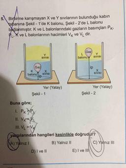 5. Birbirine karışmayan X ve Y sıvılarının bulunduğu kabin
tabanına Şekil - 1'de K balonu, Şekil - 2'de L balonu
bağlanmıştır. K ve L balonlarındaki gazların basınçları Pk;
P,K ve L balonlarının hacimleri VK ve V, dir.
Gaz
SIVISI
balonu
SIVISI
ip
X.
SIVISI
Gaz
X.
SIVISI
ip-
balonu
Yer (Yatay)
Yer (Yatay)
Şekil - 1
Şekil - 2
Buna göre;
I. PKPy
II. VK=NL
III. V >Vx
yargılarından hangileri kesinlikle doğrudur?
A) Yalnız I
B) Yalnız II
C) Yalnız II
D) I ve II
E) I ve III