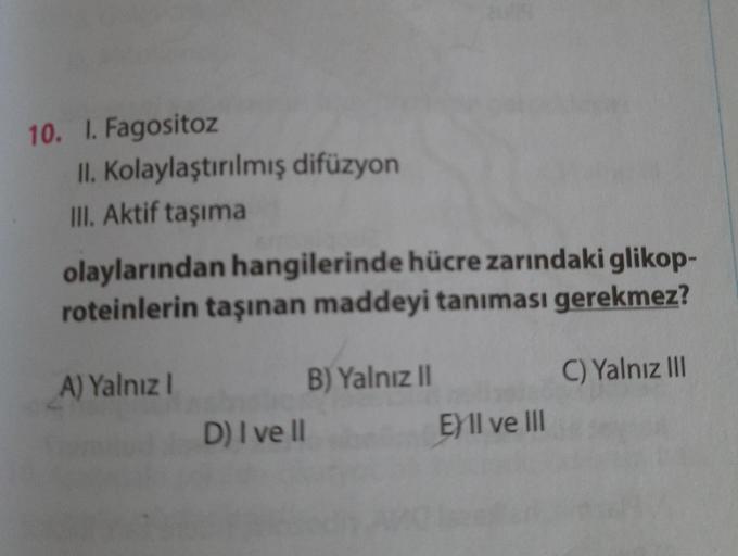 10. I. Fagositoz
II. Kolaylaştırılmış difüzyon
III. Aktif taşıma
olaylarından hangilerinde hücre zarındaki glikop-
roteinlerin taşınan maddeyi tanıması gerekmez?
A) Yalnız I
B) Yalnız I
C) Yalnız II
D) I ve l
E)Il ve II
