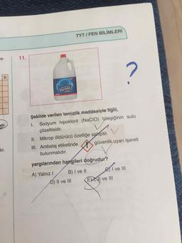 TYT / FEN BİLİMLERİ
is-
11.
CAMASIR
SUVU
Şekilde verilen temizlik maddesiyle ilgili,
an-
Sodyum hipoklorit (NaCIO) bileşiğinin sulu
Çözeltisidir.
I.
II. Mikrop öldürücü özelliğe sahiptir.
dır.
III. Ambalaj etiketinde
güvenlik uyarı işareti
bulunmalıdır.
yargılarından hangileri doğrudur?
eivll
A) Yalnız I
B) I ve II
I ve lII
D) II ve III
EXNI ve II
