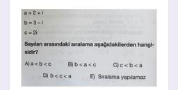 a = 2 + i
b = 3-i
C = 2i
Sayıları arasındaki sıralama aşağıdakilerden hangi-
sidir?
A) a <b<c
B) b < a<c
C) c <b< a
D) b<c< a
E) Sıralama yapılamaz