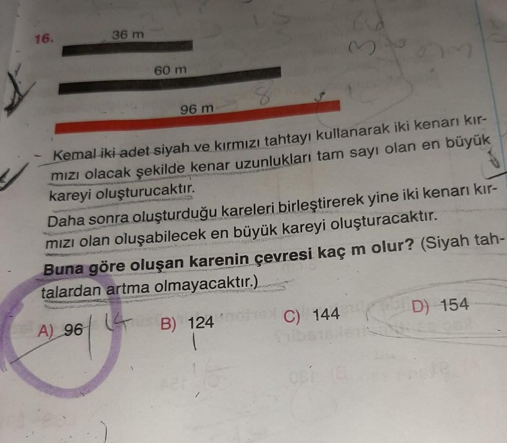 16.
36 m
60 m
96 m
Kemal iki adet siyah ve kırmızı tahtayı kullanarak iki kenarı kır-
mizı olacak şekilde kenar uzunlukları tam sayı olan en büyük
kareyi oluşturucaktır.
Daha sonra oluşturduğu kareleri birleştirerek yine iki kenarı kır-
mızı olan oluşabile