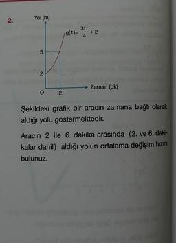 Yol (m)
3t
g(t)=
+2
4.
2
Zaman (dk)
Şekildeki grafik bir aracın zamana bağlı olarak
aldığı yolu göstermektedir.
Aracın 2 ile 6. dakika arasında (2. ve 6. daki-
kalar dahil) aldığı yolun ortalama değişim hızını
bulunuz.
2.