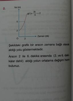 Yol (m)
3t
g(t)=
+2
4.
2
Zaman (dk)
Şekildeki grafik bir aracın zamana bağlı olarak
aldığı yolu göstermektedir.
Aracın 2 ile 6. dakika arasında (2. ve 6. daki-
kalar dahil) aldığı yolun ortalama değişim hızını
bulunuz.
2.
